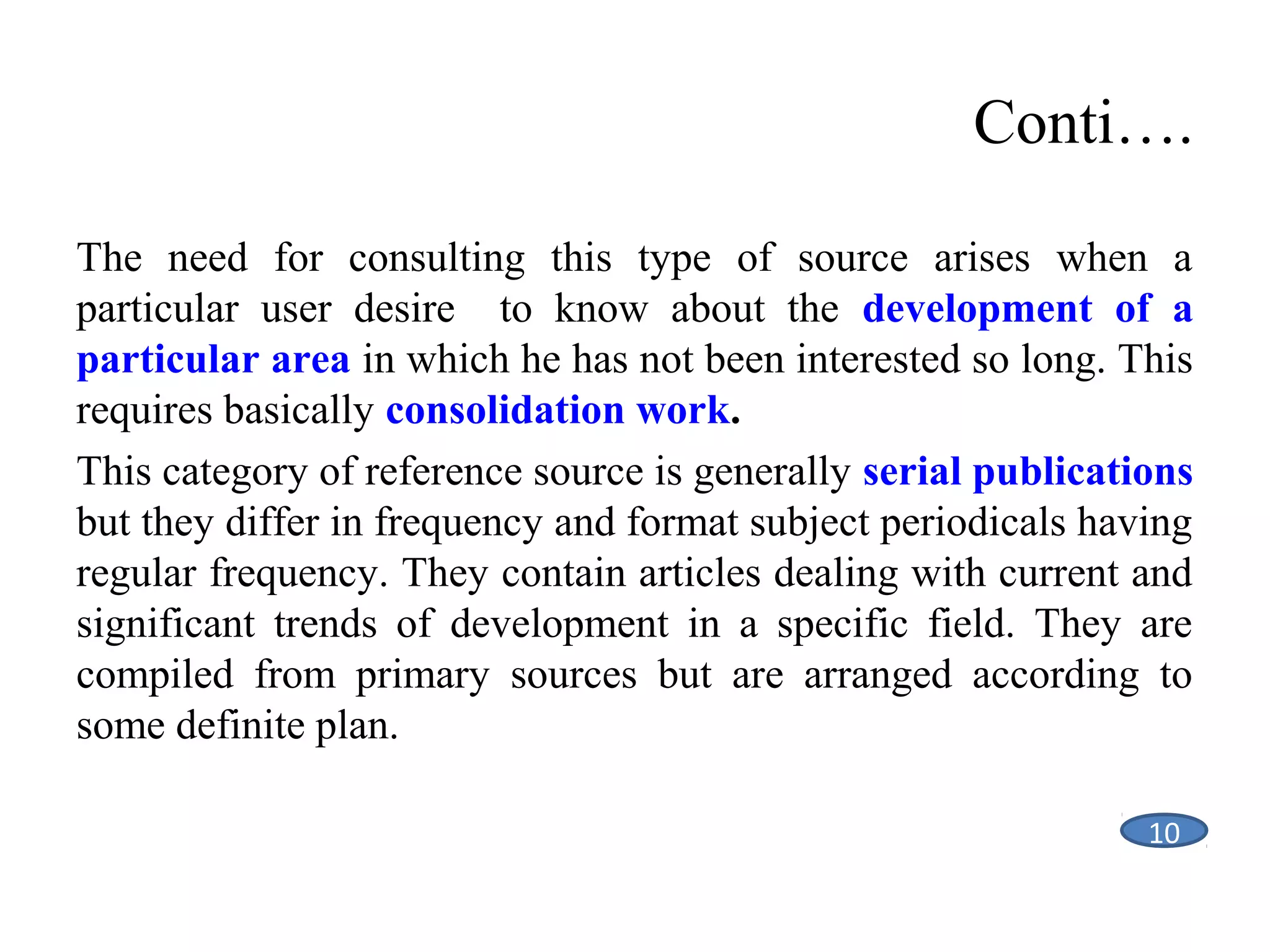 Conti….
The need for consulting this type of source arises when a
particular user desire to know about the development of a
particular area in which he has not been interested so long. This
requires basically consolidation work.
This category of reference source is generally serial publications
but they differ in frequency and format subject periodicals having
regular frequency. They contain articles dealing with current and
significant trends of development in a specific field. They are
compiled from primary sources but are arranged according to
some definite plan.
11
10
10

 