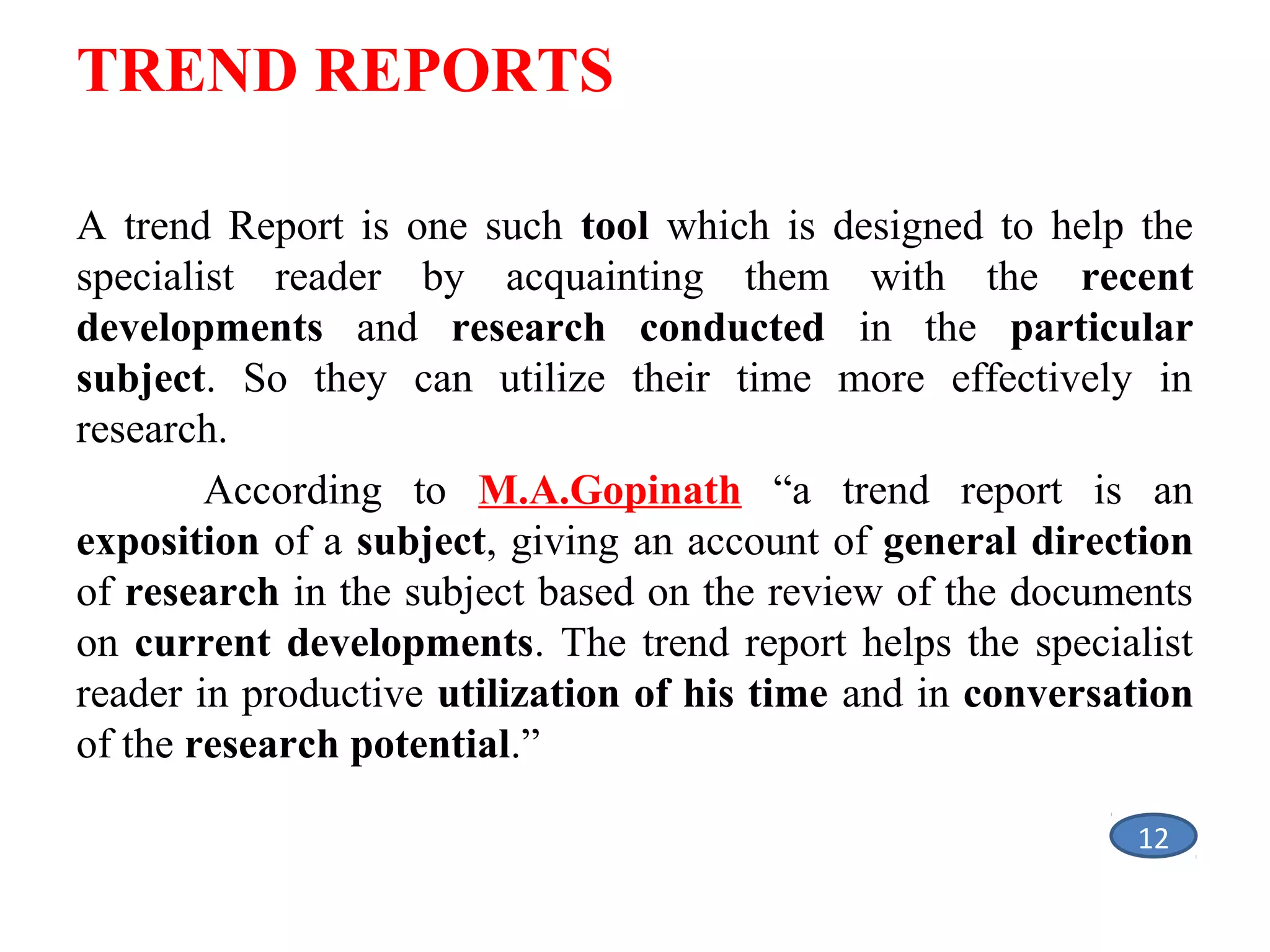 TREND REPORTS
A trend Report is one such tool which is designed to help the
specialist reader by acquainting them with the recent
developments and research conducted in the particular
subject. So they can utilize their time more effectively in
research.
According to M.A.Gopinath “a trend report is an
exposition of a subject, giving an account of general direction
of research in the subject based on the review of the documents
on current developments. The trend report helps the specialist
reader in productive utilization of his time and in conversation
of the research potential.”
12

 