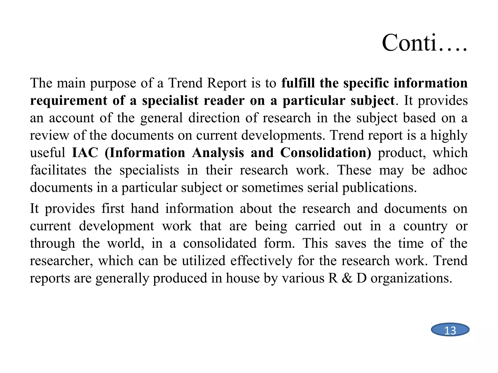 Conti….
The main purpose of a Trend Report is to fulfill the specific information
requirement of a specialist reader on a particular subject. It provides
an account of the general direction of research in the subject based on a
review of the documents on current developments. Trend report is a highly
useful IAC (Information Analysis and Consolidation) product, which
facilitates the specialists in their research work. These may be adhoc
documents in a particular subject or sometimes serial publications.
It provides first hand information about the research and documents on
current development work that are being carried out in a country or
through the world, in a consolidated form. This saves the time of the
researcher, which can be utilized effectively for the research work. Trend
reports are generally produced in house by various R & D organizations.

13

 