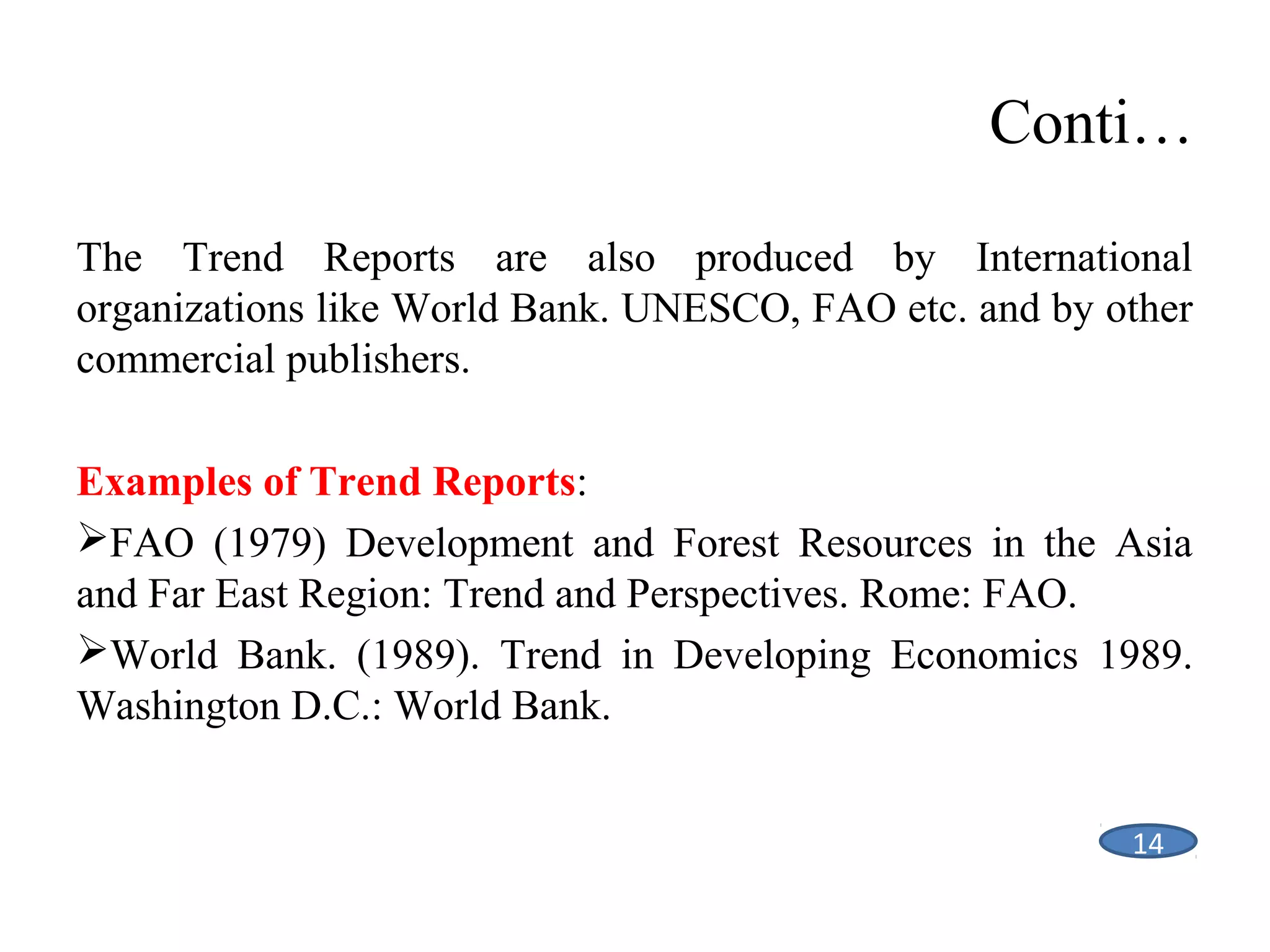 Conti…
The Trend Reports are also produced by International
organizations like World Bank. UNESCO, FAO etc. and by other
commercial publishers.
Examples of Trend Reports:
FAO (1979) Development and Forest Resources in the Asia
and Far East Region: Trend and Perspectives. Rome: FAO.
World Bank. (1989). Trend in Developing Economics 1989.
Washington D.C.: World Bank.
14

 