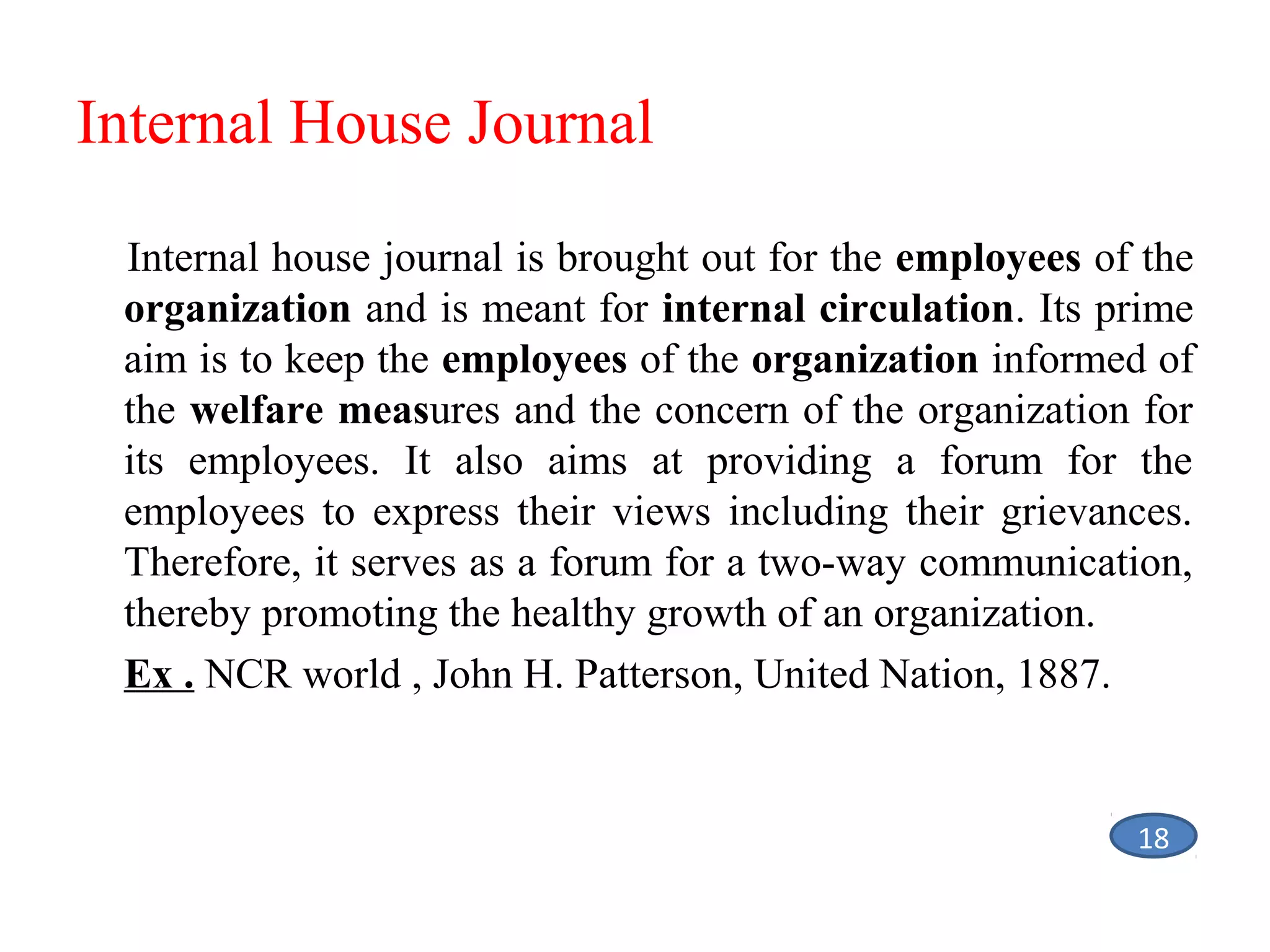 Internal House Journal
Internal house journal is brought out for the employees of the
organization and is meant for internal circulation. Its prime
aim is to keep the employees of the organization informed of
the welfare measures and the concern of the organization for
its employees. It also aims at providing a forum for the
employees to express their views including their grievances.
Therefore, it serves as a forum for a two-way communication,
thereby promoting the healthy growth of an organization.
Ex . NCR world , John H. Patterson, United Nation, 1887.

18

 