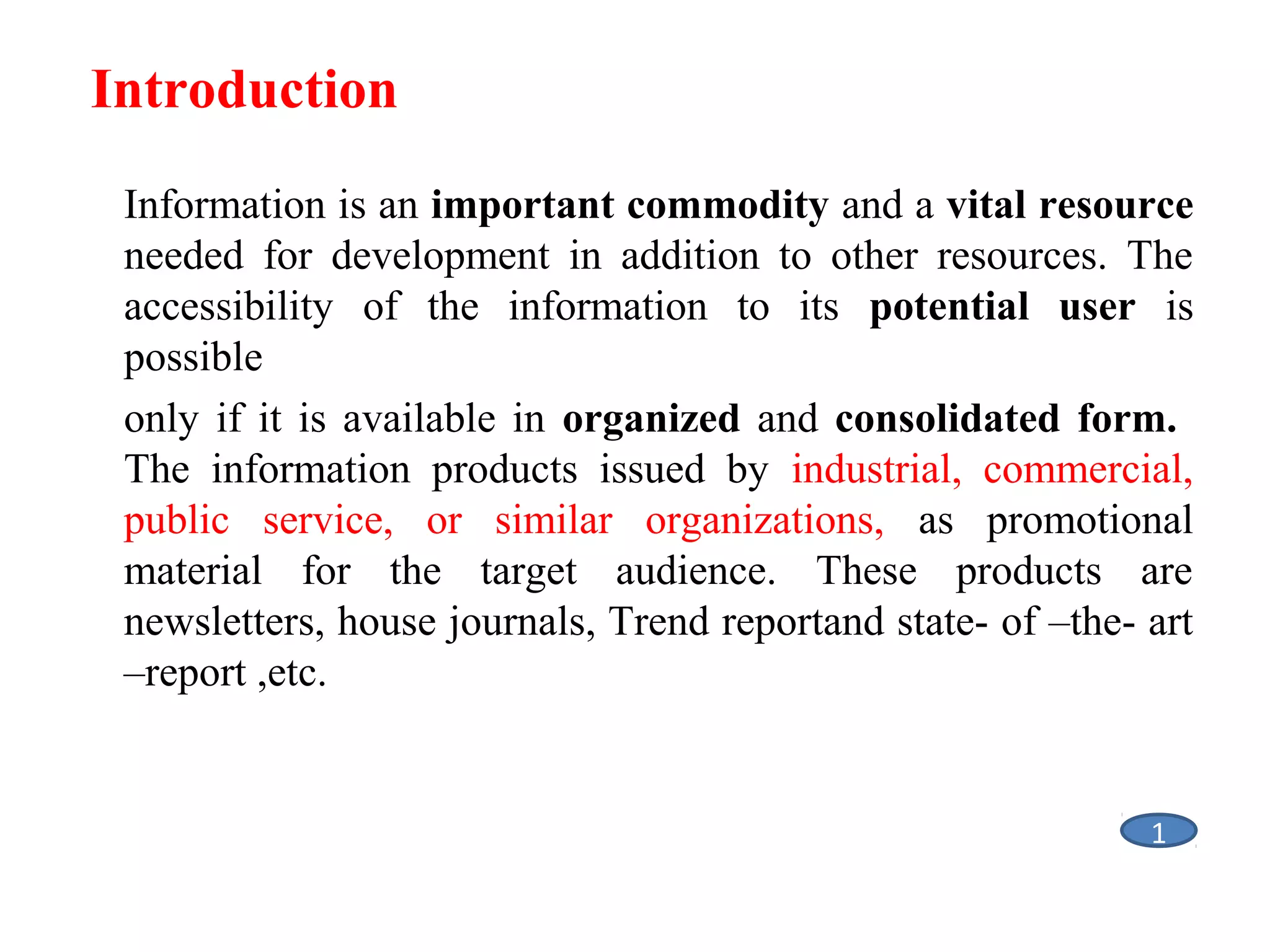 Introduction
Information is an important commodity and a vital resource
needed for development in addition to other resources. The
accessibility of the information to its potential user is
possible
only if it is available in organized and consolidated form.
The information products issued by industrial, commercial,
public service, or similar organizations, as promotional
material for the target audience. These products are
newsletters, house journals, Trend reportand state- of –the- art
–report ,etc.

1

 