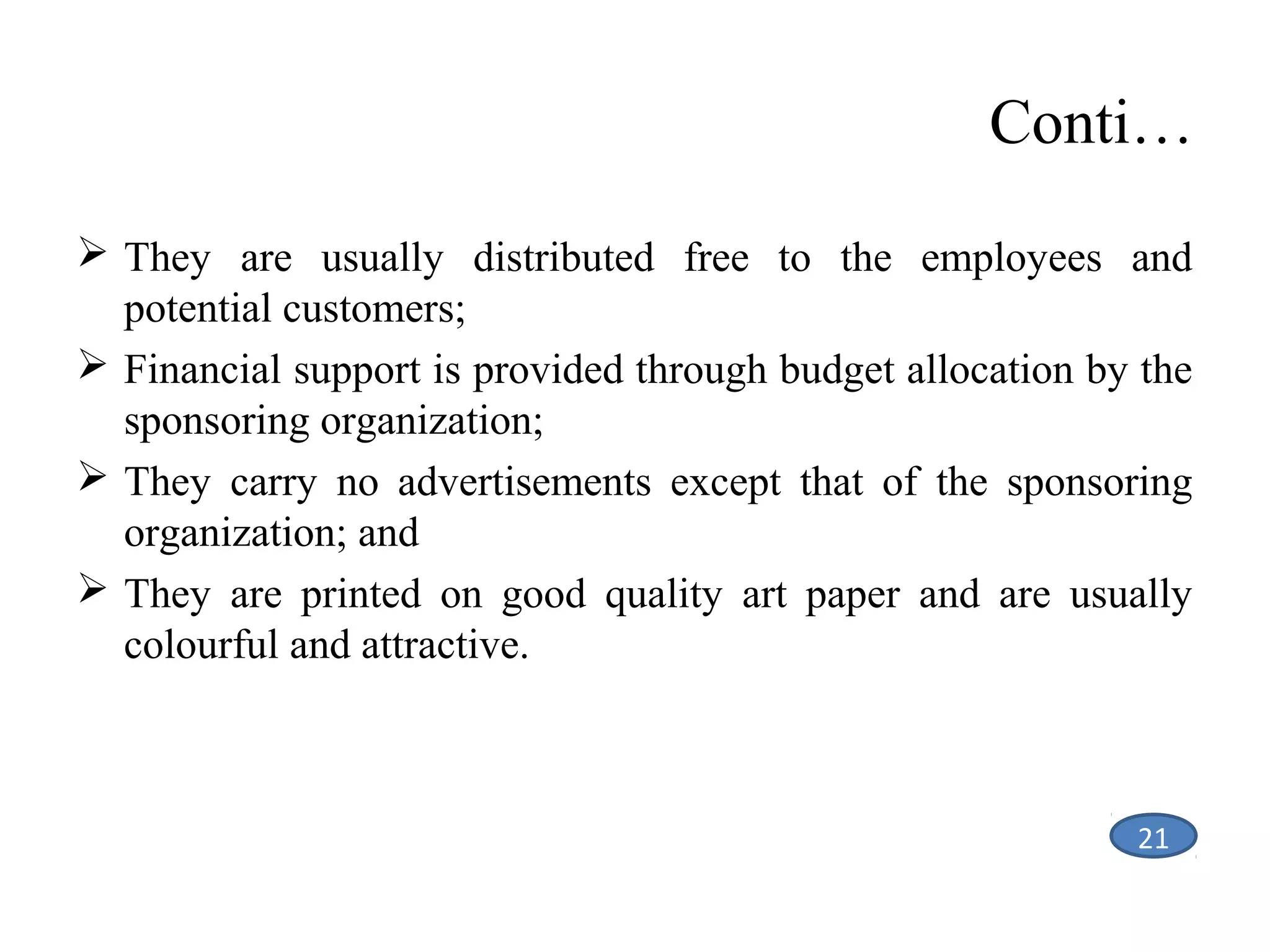 Conti…
 They are usually distributed free to the employees and
potential customers;
 Financial support is provided through budget allocation by the
sponsoring organization;
 They carry no advertisements except that of the sponsoring
organization; and
 They are printed on good quality art paper and are usually
colourful and attractive.

21

 