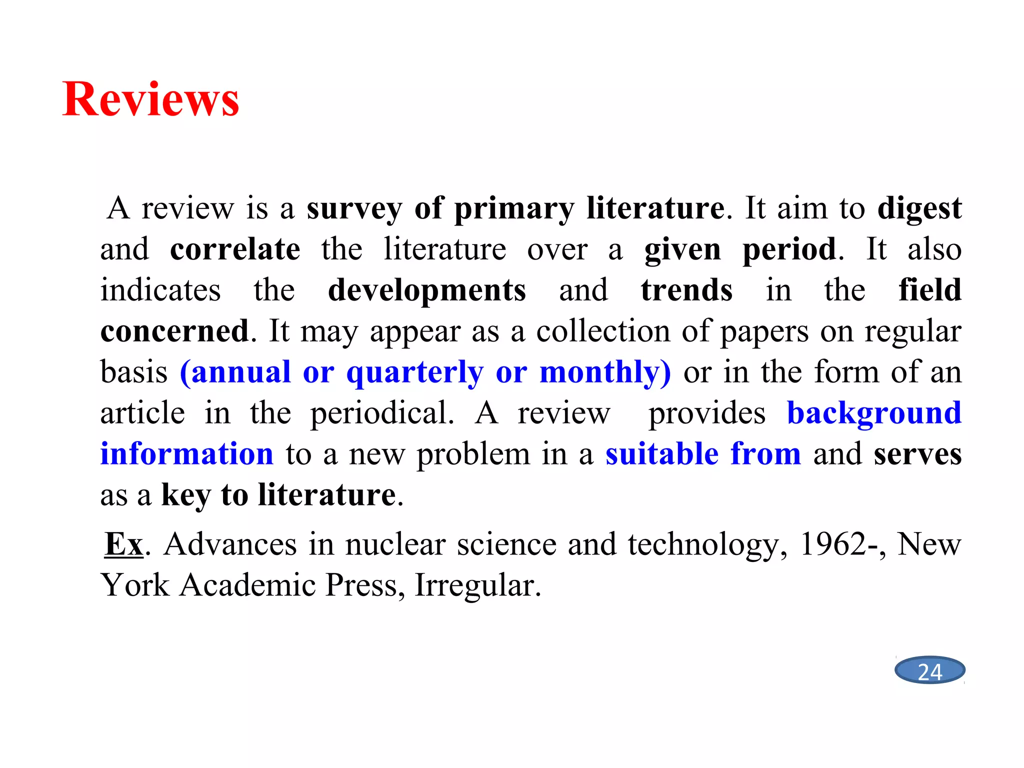 Reviews
A review is a survey of primary literature. It aim to digest
and correlate the literature over a given period. It also
indicates the developments and trends in the field
concerned. It may appear as a collection of papers on regular
basis (annual or quarterly or monthly) or in the form of an
article in the periodical. A review provides background
information to a new problem in a suitable from and serves
as a key to literature.
Ex. Advances in nuclear science and technology, 1962-, New
York Academic Press, Irregular.
24

 