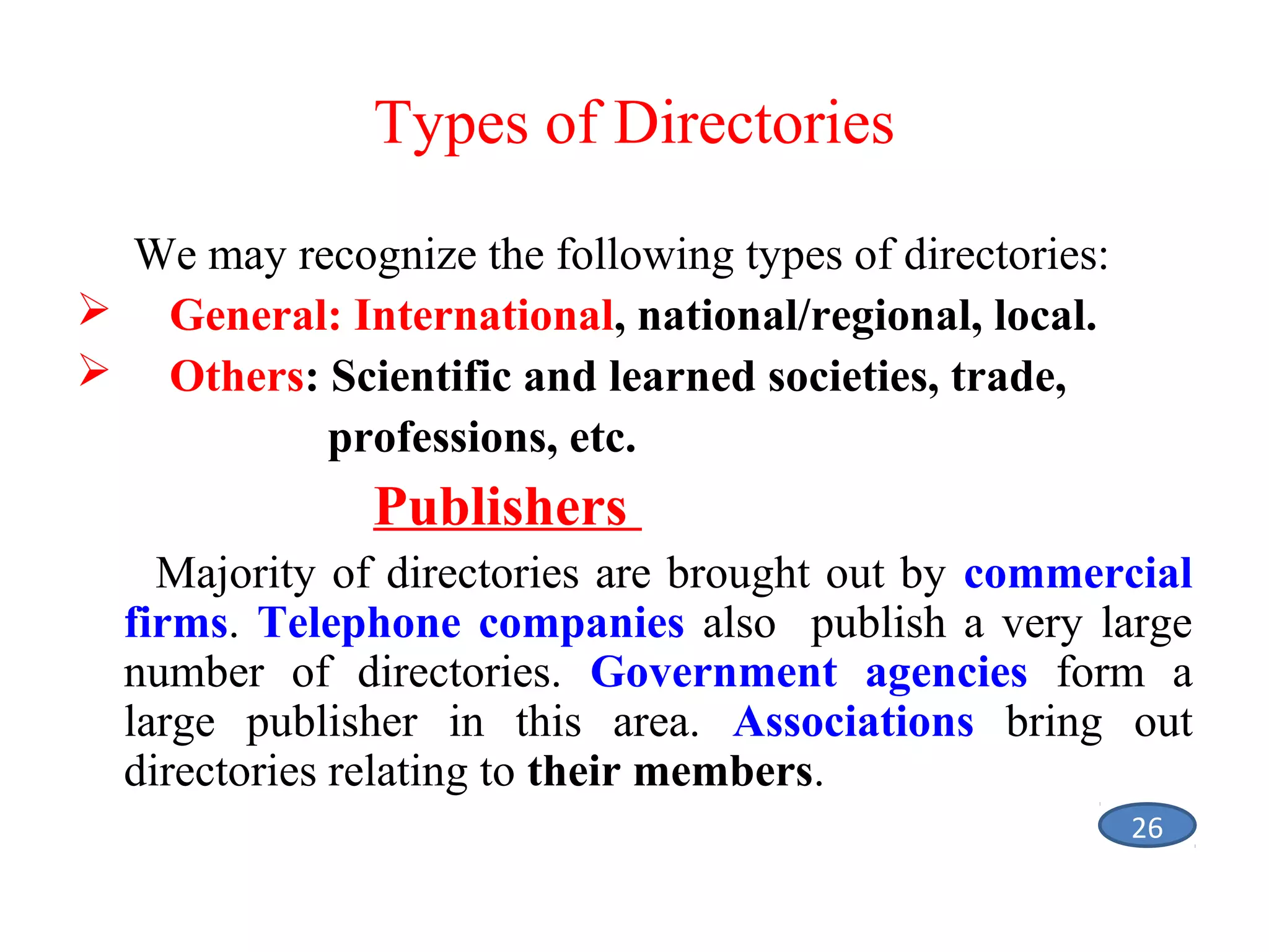 Types of Directories
We may recognize the following types of directories:
 General: International, national/regional, local.
 Others: Scientific and learned societies, trade,
professions, etc.

Publishers
Majority of directories are brought out by commercial
firms. Telephone companies also publish a very large
number of directories. Government agencies form a
large publisher in this area. Associations bring out
directories relating to their members.
26

 