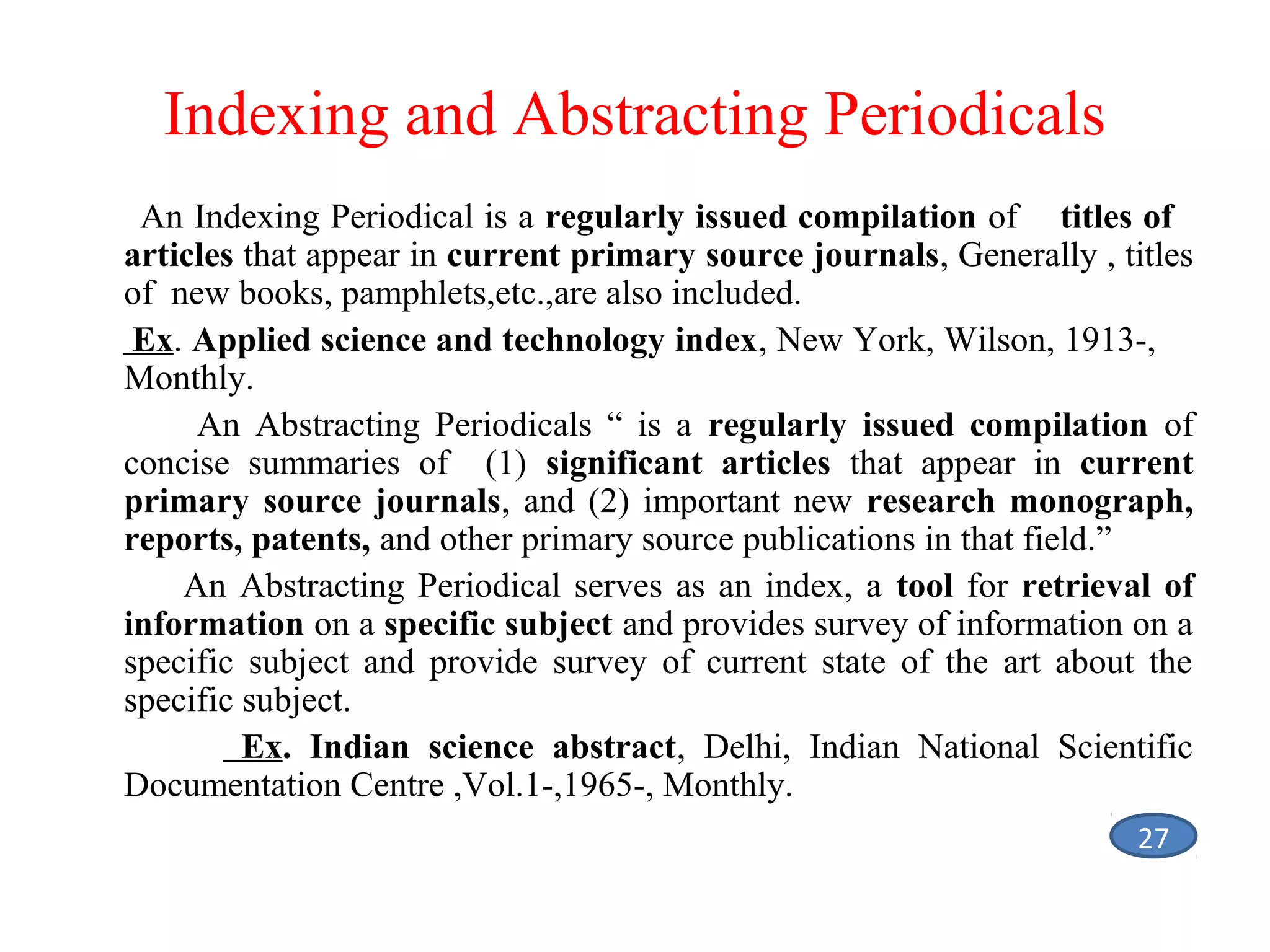 Indexing and Abstracting Periodicals
An Indexing Periodical is a regularly issued compilation of titles of
articles that appear in current primary source journals, Generally , titles
of new books, pamphlets,etc.,are also included.
Ex. Applied science and technology index, New York, Wilson, 1913-,
Monthly.
An Abstracting Periodicals “ is a regularly issued compilation of
concise summaries of (1) significant articles that appear in current
primary source journals, and (2) important new research monograph,
reports, patents, and other primary source publications in that field.”
An Abstracting Periodical serves as an index, a tool for retrieval of
information on a specific subject and provides survey of information on a
specific subject and provide survey of current state of the art about the
specific subject.
Ex. Indian science abstract, Delhi, Indian National Scientific
Documentation Centre ,Vol.1-,1965-, Monthly.
27

 