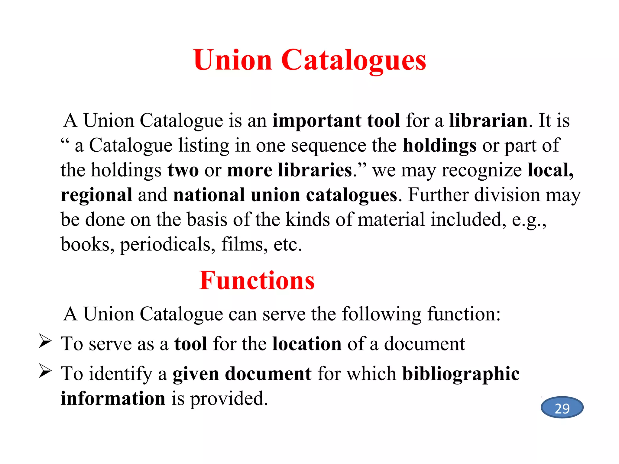 Union Catalogues
A Union Catalogue is an important tool for a librarian. It is
“ a Catalogue listing in one sequence the holdings or part of
the holdings two or more libraries.” we may recognize local,
regional and national union catalogues. Further division may
be done on the basis of the kinds of material included, e.g.,
books, periodicals, films, etc.

Functions
A Union Catalogue can serve the following function:
 To serve as a tool for the location of a document
 To identify a given document for which bibliographic
information is provided.

29

 