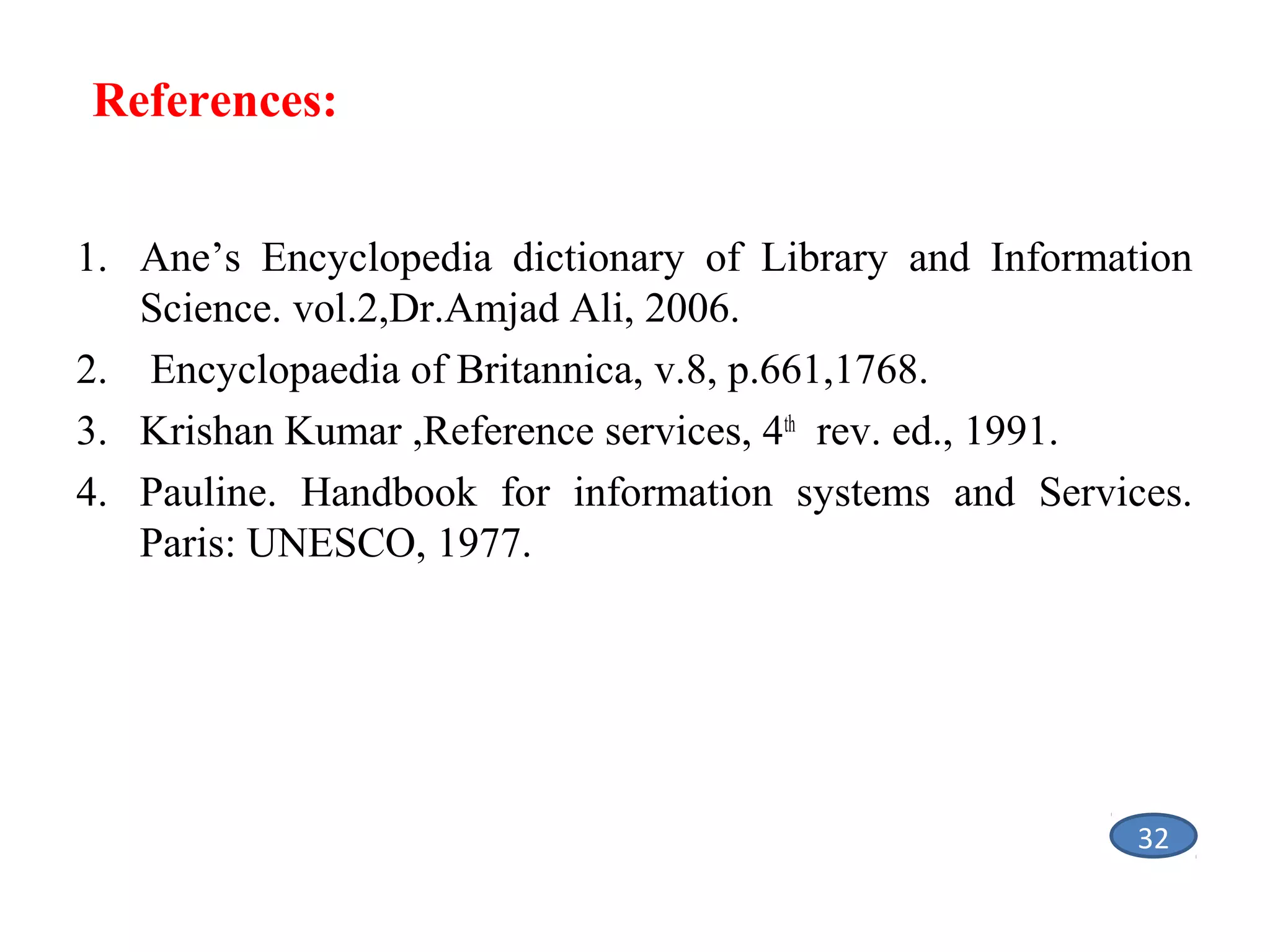 References:
1. Ane’s Encyclopedia dictionary of Library and Information
Science. vol.2,Dr.Amjad Ali, 2006.
2. Encyclopaedia of Britannica, v.8, p.661,1768.
3. Krishan Kumar ,Reference services, 4th rev. ed., 1991.
4. Pauline. Handbook for information systems and Services.
Paris: UNESCO, 1977.

32

 
