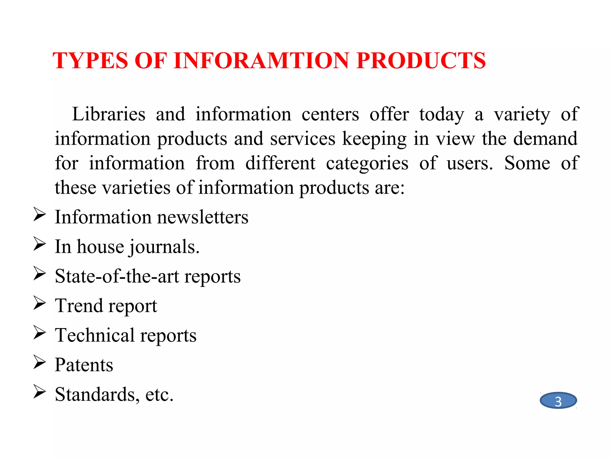  
TYPES OF INFORAMTION PRODUCTS









Libraries and information centers offer today a variety of
information products and services keeping in view the demand
for information from different categories of users. Some of
these varieties of information products are:
Information newsletters
In house journals.
State-of-the-art reports
Trend report
Technical reports
Patents
Standards, etc.
3

 