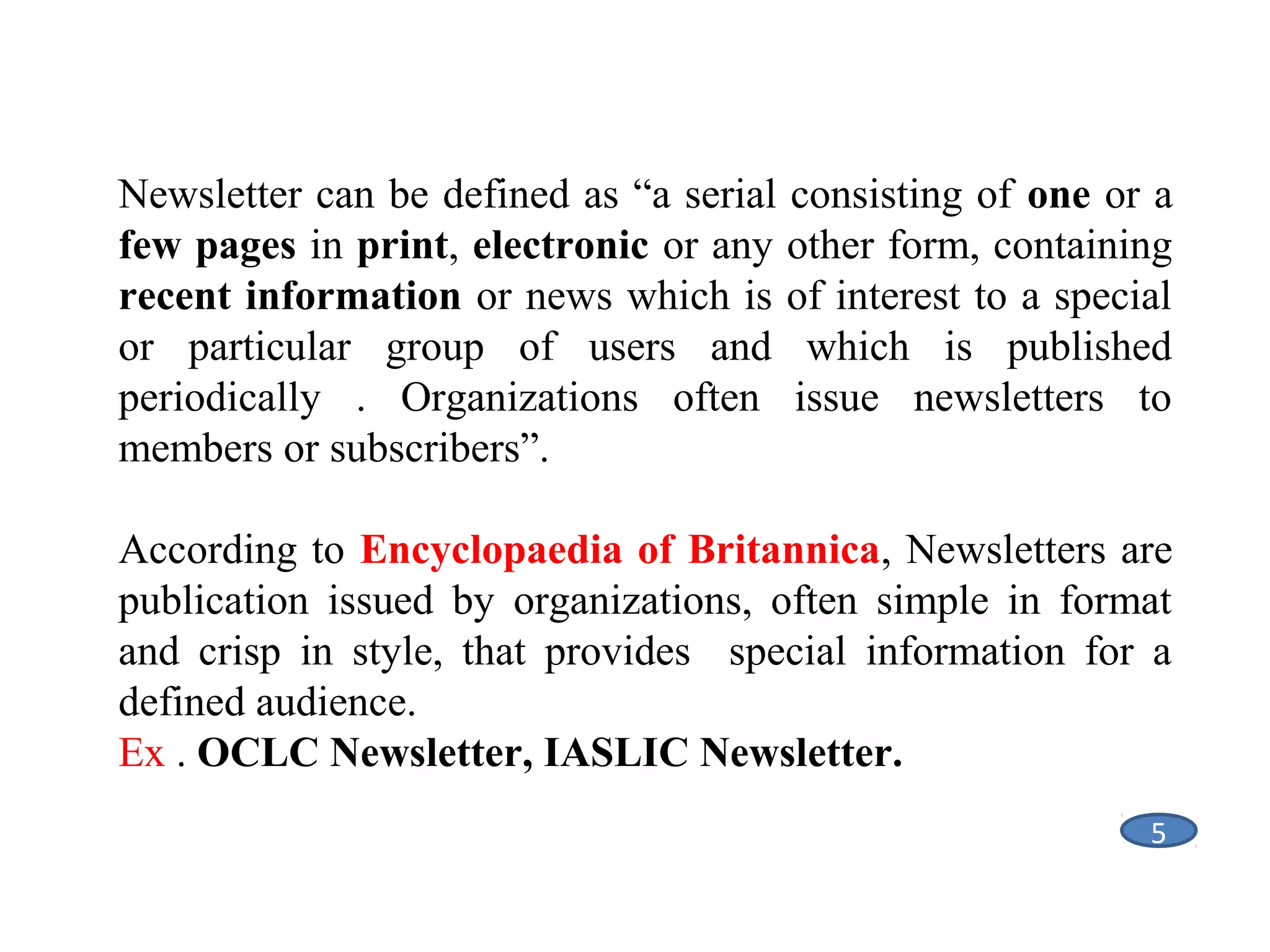 Newsletter can be defined as “a serial consisting of one or a
few pages in print, electronic or any other form, containing
recent information or news which is of interest to a special
or particular group of users and which is published
periodically . Organizations often issue newsletters to
members or subscribers”.
According to Encyclopaedia of Britannica, Newsletters are
publication issued by organizations, often simple in format
and crisp in style, that provides special information for a
defined audience.
Ex . OCLC Newsletter, IASLIC Newsletter.
5

 