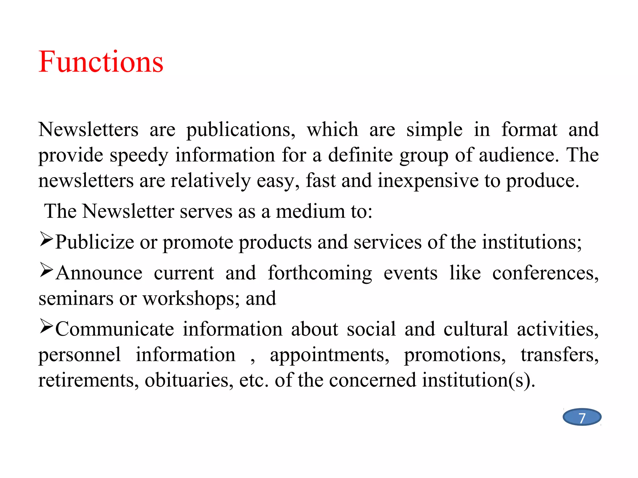 Functions
Newsletters are publications, which are simple in format and
provide speedy information for a definite group of audience. The
newsletters are relatively easy, fast and inexpensive to produce.
The Newsletter serves as a medium to:
Publicize or promote products and services of the institutions;
Announce current and forthcoming events like conferences,
seminars or workshops; and
Communicate information about social and cultural activities,
personnel information , appointments, promotions, transfers,
retirements, obituaries, etc. of the concerned institution(s).
7

 
