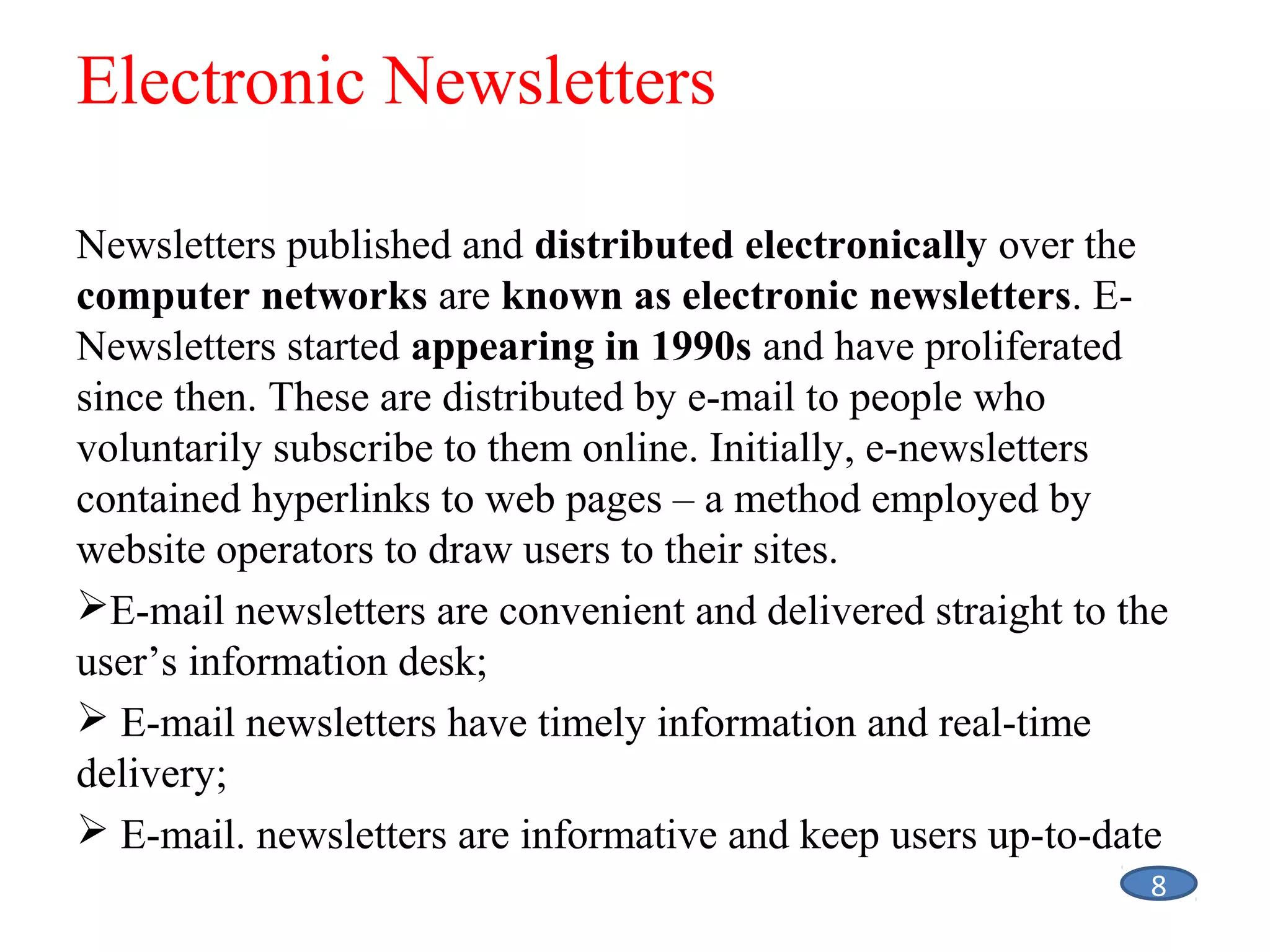 Electronic Newsletters
Newsletters published and distributed electronically over the
computer networks are known as electronic newsletters. ENewsletters started appearing in 1990s and have proliferated
since then. These are distributed by e-mail to people who
voluntarily subscribe to them online. Initially, e-newsletters
contained hyperlinks to web pages – a method employed by
website operators to draw users to their sites.
E-mail newsletters are convenient and delivered straight to the
user’s information desk;
 E-mail newsletters have timely information and real-time
delivery;
 E-mail. newsletters are informative and keep users up-to-date
8

 