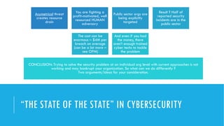 “THE STATE OF THE STATE” IN CYBERSECURITY
Asymetrical threat
creates resource
drain
You are fighting a
profit-motivated, well
resourced HUMAN
adversary
Public sector orgs are
being explicitly
targeted
Result ? Half of
reported security
incidents are in the
public sector
The cost can be
enormous – $4M per
breach on average
(can be a lot more –
see OPM)
And even if you had
the money, there
aren’t enough trained
cyber techs to tackle
the problem
CONCLUSION: Trying to solve the security problem at an individual org level with current approaches is not
working and may bankrupt your organization. So what can we do differently ?
Two arguments/ideas for your consideration.
 
