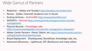 • Redaction – Adobe and Teradact http://teradact.com/index.html
• Review - Zylabs, Clearwell, Guidance (run in Azure)
• Existing Archives – Archive360 http://www.archive360.com/
• DOD5015 – Gimmal https://www.gimmal.com/governance-records-
management/
• Physical Records – Knowledge Lake
https://www.knowledgelake.com/records-management-sharepoint
• Matter Center Partners- Planet, Slalom, etc https://www.microsoft.com/en-
us/legal/productivity/partner.aspx
• Broad Deployment - ShareSquared, StoneShare, Knowledge Lake, etc.,
• Advanced eDiscovery - Lighthouse, DIT, BlueSource and many others
 