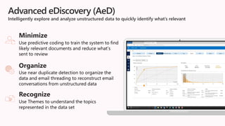 Advanced eDiscovery (AeD)
Intelligently explore and analyze unstructured data to quickly identify what’s relevant
Use predictive coding to train the system to find
likely relevant documents and reduce what’s
sent to review
Minimize
Use near duplicate detection to organize the
data and email threading to reconstruct email
conversations from unstructured data
Organize
Use Themes to understand the topics
represented in the data set
Recognize
 