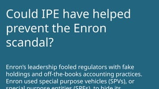 Could IPE have helped
prevent the Enron
scandal?
Enron’s leadership fooled regulators with fake
holdings and off-the-books accounting practices.
Enron used special purpose vehicles (SPVs), or
 