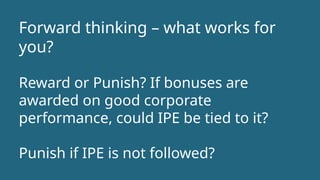 Forward thinking – what works for
you?
Reward or Punish? If bonuses are
awarded on good corporate
performance, could IPE be tied to it?
Punish if IPE is not followed?
 