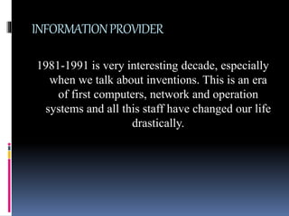 INFORMATIONPROVIDER
1981-1991 is very interesting decade, especially
when we talk about inventions. This is an era
of first computers, network and operation
systems and all this staff have changed our life
drastically.
 