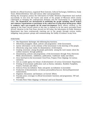 besides its official functions, organized Beat Contents, Cultural Exchanges, Exhibitions, Study
Tours, Winter/Christmas fairs and various other such programmes.
During the insurgency period, the Information & Public Relations Department had worked
successfully to win over the hearts and minds of the people of Mizoram which slowly
culminated in bringing the underground elements and the Government to a negotiating
table. The Department was instrumental in mobilizing the people including church leaders
and voluntary organizations to participate in the endeavour to bring about lasting peace which
is conducive and a pre-requisite for all round development. These efforts resulted in the
signing of the Peace Accord which to this day is claimed to be the most successful Peace
Accord. Likewise in the Post Peace Accord era till today, the Information & Public Relations
Department has been continuously reaching out to the people through various media,
mitigating many pressure groups and communicating the futility of violence in any form.
FUNCTIONS
 The Department discharges the following key functions.
 Effectively propagates ideals, policies and programmes of the Government.
 Carries information on the schemes of the Government to the doorstep of the people.
 Effectively using mass media for dissemination of information.
 Creating awareness among the people particularly among the rural masses about the
welfare measures through publicity.
 Disseminating policies and programmes of the Government through Print, Electronic
Media advertisements, exhibitions, publications, traditional media and others.
 Gives feed back to the Government from Press, Prepare Press Clippings for various
ministries.
 Acts as a nodal agency for release of advertisement of various Government Department.
 Printing of Government publication such as Diaries, Calendars, Booklets Pamphlets,
Posters, Portraits and others.
 Enforces Press Accreditation Rules and grants accreditation to Journalists
 Production of documentaries on famous personalities/Success Stories/Departmental
Achievements.
 Organizes discussions and Seminars on Current Affairs.
 Provides press coverages to official Government functions and programmes, VIP and
VVIP Visits
 Provides News Video Clippings to National and Local Channels.
 