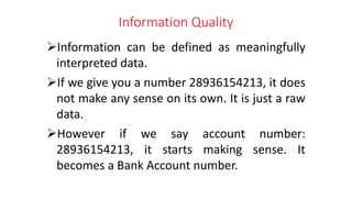 Information Quality
Information can be defined as meaningfully
interpreted data.
If we give you a number 28936154213, it does
not make any sense on its own. It is just a raw
data.
However if we say account number:
28936154213, it starts making sense. It
becomes a Bank Account number.
 