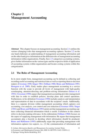 Chapter 2
Management Accounting
Abstract This chapter focuses on management accounting. Section 2.1 outlines the
various (changing) roles that management accounting captures. Section 2.2 on the
one hand elaborates an understanding of management accounting information and
on the other hand gives information on the different roles of management accounting
information within organizations. Finally, Sect. 2.3 categorizes accounting systems,
gives further information on the various types and the respective ﬁelds of application
of accounting systems within organizations and locates costing systems within this
categorization.
2.1 The Roles of Management Accounting
In its most simple form, management accounting can be deﬁned as collecting and
recording useful accounting and statistical data as well as reporting them to decision
makers (Crossman 1958; Singer 1961; Feltham 1968; Bruns and McKinnon 1993;
Horngren et al. 2005). Early studies place management accounting in a service
function with the scope to provide all levels of management with high-quality
scorekeeping, attention-directing and problem-solving information (Simon et al.
1954). Crossman (1958) argues that management accounting provides management
with data in order to establish policies, develop plans and control operations.
Furthermore, in his deﬁnition Crossman (1958) includes analysis and interpretation
and representation of data in accordance with the recipient’s needs. Additionally,
there is a separate division within management accounting which captures cost
accounting, cost analysis, cost control and cost reduction (Crossman 1958). Singer
(1961) and Bruns and McKinnon (1993) point out that management accounting cap-
tures collecting (ﬁnancial) information which is useful. Usefulness in this context
refers to decision-making relevance. In his elaborations Feltham (1968) focuses on
the aspect of supplying management with information. He argues that management
accountants play a keyrole in deciding which information should be produced.
Bruns and McKinnon (1993) additionally argue that providing management with
information captures two aspects, i.e., (1) the communication of information and
S. Leitner, Information Quality and Management Accounting, Lecture Notes
in Economics and Mathematical Systems 664, DOI 10.1007/978-3-642-33209-8 2,
© Springer-Verlag Berlin Heidelberg 2012
11
 