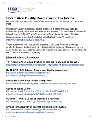 1/6/12                                 Information Qualit Resources on the Internet




         Information Qualit Resources on the Internet
         By Marcus P. Zillman (http://www.llrx.com/authors/398), Published on December 2,
         2011

         Information Quality Resources on the Internet is a comprehensive listing of
         information quality resources and sites on the Internet. The below list of sources is
         taken from my Subject Tracer Information Blog titled Information Qualit
         Resources and is constantly updated with Subject Tracer bots here
         (http://www.informationqualityresources.info/) .

         These resources and sources will help you to discover the many pathways
         available through the Internet to find the latest information quality resources and
         sites. As this site is constantly updated it would be to your benefit to bookmark and
         return to the above URL frequently.

         Information Qualit Resources:

         10 Things To Know About Evaluating Medical Resources on the Web
         http://nccam.nih.gov/health/webresources/ (http://nccam.nih.gov/health/webresources/)

         BUBL LINK / 5:15 Internet Resources: Qualit Assessment
         http://bubl.ac.uk/link/q/qualityassessment.htm
         (http://bubl.ac.uk/link/q/qualityassessment.htm)

         Centre for Information Qualit Management
         http://www.i-a-l.co.uk/ciqm_index.html (http://www.i-a-l.co.uk/ciqm_index.html)

         Codes of Ethics Online
         http://ethics.iit.edu/codes/Code%20of%20Ethics%202007-9.pdf
         (http://ethics.iit.edu/codes/Code%20of%20Ethics%202007-9.pdf)

         COUNTER - Online Usage of Electronic Resources
         http://www.projectcounter.org/ (http://www.projectcounter.org/)

         Criteria for Evaluation of Internet Information Resources
         http://www.vuw.ac.nz/staff/alastair_smith/evaln/index.htm
         (http://www.vuw.ac.nz/staff/alastair_smith/evaln/index.htm)

    .llr .com/node/2312/print                                                                    1/6
 