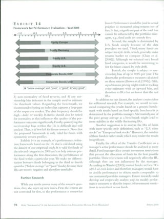 EXHIBIT         14                                                                   biased. Performance should be (and in actual
Framework for Performance Evaluation—Year 2008                                       practice is) measured using returns net of
                                                                                     fees. In fact, a significant part of the total fees
     -1.0         -0.5          0.0           0.5           1.0           1.5        cannot be influenced by the portfolio man-
                                                                                     agers, e.g., fund audit or custody fees.
                                   Equity Euro                                               Second, the sample is dominated by
                                                                                      U.S. funds simply because of the data
                                                                                     providers we used. Third, many funds are
                                  Equity Germa
                                                                                     subject to style drifts, which generally make
                                                                                      returns harder to compare (Chan et al.
                                      Equity U.K.                                     [20ü2]). Although we selected very broad
                                                                                     fund categories, it would be interesting to
                                                                                      test for biases caused by style drift.
                                                                                             Fourth, the sample is subject to sur-
                                      orate Bonds GBP                                vivorship bias of up to 0.8% per year. This
                                                                                      distorts the performance measures calculated
                              Corporate Bonds USD                                     on these returns (Brown et al. [1995]). Fifth,
                                                                                      asynchronous pricing might result in tracking
             "below average" and "poor"      "good" • "very good                      error estimates with an upward bias, and
                                                                                      therefore to IRs that are lower than the real
3) non-normality of fund returns, and 4) any sur-                                     IRs.
vivorship bias inherent in the sample used to estiinate                      In addition to our dataset, the analyses creates ideas
the threshold values. Regarding the benchmark, we                     for additional research. For example, we would recom-
recommend selecting an index that captures a large part               mend comparing the results based on a generic bench-
of the respective market. The data frequency should be                mark with results based on fund-specific benchmarks as
high—daily or weekly. Returns should also be tested                   determined by the portfolio manager. Alternatively, use of
for normahty, as this influences the quality of the per-              the peer group average as a benchmark might lead to
formance measures significantly. Finally, quantifying the             more stability in the wildly fluctuating [Rs.
survivorship bias within the IR is difficult and still                       Another suggestion is to analyze the IRs ot tunds
unclear. Thus, it is best left for iliture research. Note that        with more specific style definitions, such as "U.S. value
the proposed framework is only valid for funds with                   stocks" or "European bank stocks." However, the number
symmetric return profiles.                                            of these funds is rather small, which may render the results
      Exhibit 14 is an example of a pertorniance evalua-              insignificant.
tion framework based on the IR that is calculated using                      Finally, the effect of the Transfer Coefficient on a
the dataset of our empirical study. It is valid for funds of          manager's active performance should be analyzed in more
the selected categories in 2008 and can help estimate per-            detail. Fund managers face certain investment restrictions
formance along the first dimension, the performance of                that prevent the allocation of funds to the best possible
the fund within a particular year. We make no differen-               portfolio. These restrictions will negatively affect the IR,
tiation between funds belonging to the third or fourth                although they are not influenced by the manager.
quartiles ("below average" or "poor" funds), because their            According to Wander [2003], mutual tlinds can face TCs
IRs are mostly negative and thereiore unreliable.                     of 0.5 or even lower, and therefore managers would have
                                                                      to double performance to obtain results comparable to
                                                                      unconstrained portfolio managers. Future research could
        Further Research
                                                                      develop and empirically analyze ways to modify perfor-
      While our results answer many of the research ques-             mance measures so that the impact of investment restric-
tions, they also open up new issues. First, the returns are           tions is neutralized across funds.
not corrected for fees, so the performance is somewhat



78      H o * "INKIRMATIVE" Is THE INFORMATION RATIO FOR EVALUATING MUTUAL FUND MANAGERS?                                   SPRING 2010
 