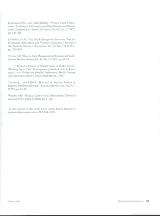 Lehmann, B.N., and D.M. Modest. "Mutual Fund Perfor-
mance Evaluation: A Comparison of Benchmarks and Bench-
mark Comparisons." JoMmd/ of Finance, Vol. 42, No. 2 (1987),
pp. 233-265.

LilHefors, H.W. "On the Kolmogorov-Smirnov Test for
Normality with Mean and Variance Unknown."_/oHrííií/ of
the American Statistical Association, Vol. 62, No. 318 (1967),
pp. 399-402.

TreynorJ.L. "How to Rate Management of Investment Funds."
Harvard Bttsiness Review, Vol. 43, No. 1 (1965), pp. 63-75.

    . "Toward a Theory of Market Value of Risky Assets."
Working Paper, 1961. Subsequently published in R.A.Kora-
jczyk. Asset Pricing and Portfolio Performance: Models, Strategy
and Performance Metrics. London: Risk Books, 1999.

Treynor.J.L., and F. Black. "How to Use Security Analysis to
Improve Portfolio Selection." Jowrna/ of Business, Vol. 46, No. 1
(1973), pp. 66-86.

Wander, B.H. "What it Takes to Beat a Benchmark."JtiMmij/ of
Investing, Vol. 12, No. 3 (2003), pp. 37-42.


To order reprints of this article, please contact Dewey Palmieri at
dpalmieri@iijournals.com or        2Í2-224-3675.




SPRING 2010                                                           THE JOURNAL OF INVESTINÜ   81
 