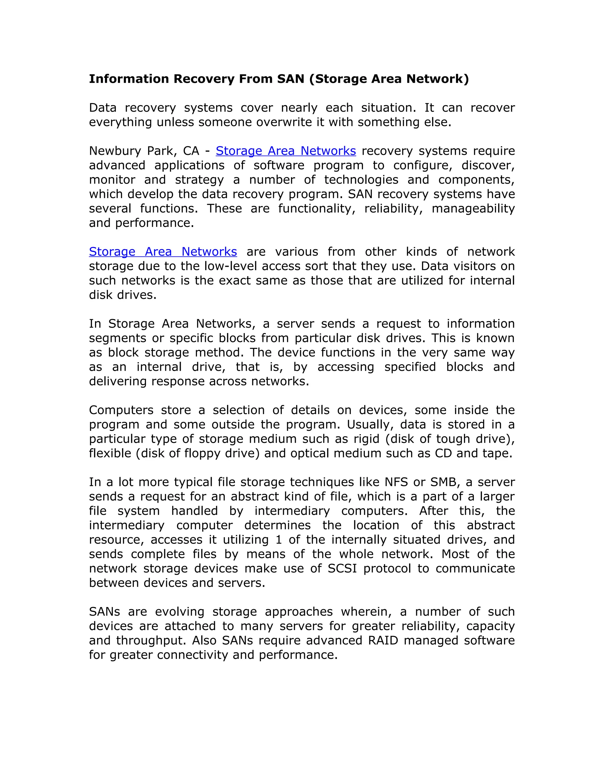Information Recovery From SAN (Storage Area Network)

Data recovery systems cover nearly each situation. It can recover
everything unless someone overwrite it with something else.

Newbury Park, CA - Storage Area Networks recovery systems require
advanced applications of software program to configure, discover,
monitor and strategy a number of technologies and components,
which develop the data recovery program. SAN recovery systems have
several functions. These are functionality, reliability, manageability
and performance.

Storage Area Networks are various from other kinds of network
storage due to the low-level access sort that they use. Data visitors on
such networks is the exact same as those that are utilized for internal
disk drives.

In Storage Area Networks, a server sends a request to information
segments or specific blocks from particular disk drives. This is known
as block storage method. The device functions in the very same way
as an internal drive, that is, by accessing specified blocks and
delivering response across networks.

Computers store a selection of details on devices, some inside the
program and some outside the program. Usually, data is stored in a
particular type of storage medium such as rigid (disk of tough drive),
flexible (disk of floppy drive) and optical medium such as CD and tape.

In a lot more typical file storage techniques like NFS or SMB, a server
sends a request for an abstract kind of file, which is a part of a larger
file system handled by intermediary computers. After this, the
intermediary computer determines the location of this abstract
resource, accesses it utilizing 1 of the internally situated drives, and
sends complete files by means of the whole network. Most of the
network storage devices make use of SCSI protocol to communicate
between devices and servers.

SANs are evolving storage approaches wherein, a number of such
devices are attached to many servers for greater reliability, capacity
and throughput. Also SANs require advanced RAID managed software
for greater connectivity and performance.
 