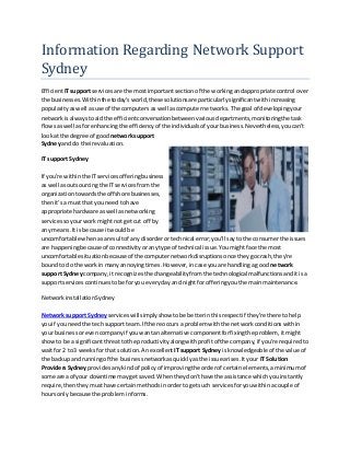 Information Regarding Network Support
Sydney
EfficientITsupport servicesare the mostimportantsectionof the workingandappropriate control over
the businesses.Withinthe today'sworld,these solutionsare particularlysignificantwithincreasing
popularityaswell asuse of the computersas well ascomputernetworks.The goal of developingyour
networkisalwaystoaid the efficientconversationbetweenvariousdepartments,monitoringthe task
flowsaswell asfor enhancingthe efficiencyof the individualsof yourbusiness.Nevertheless,youcan't
lookat the degree of good network support
Sydneyand do theirevaluation.
IT support Sydney
If you're withinthe ITservicesofferingbusiness
as well asoutsourcingthe IT servicesfromthe
organizationtowardsthe offshore businesses,
thenit's a mustthat you need tohave
appropriate hardware aswell asnetworking
servicessoyourworkmightnot getcut off by
any means.Itis because itwouldbe
uncomfortable whenasaresultof any disorderortechnical error;you'll sayto the consumerthe issues
are happeningbecause of connectivityoranytype of technical issue.Youmightface the most
uncomfortable situationbecauseof the computernetworkdisruptionsonce theygocrash,they're
boundto do the workin manyannoyingtimes.However,incase youare handlingagood network
support Sydneycompany,it recognizesthe changeabilityfromthe technological malfunctionsanditisa
supportservicescontinuestobe foryou everydayand nightforofferingyouthe mainmaintenance.
NetworkinstallationSydney
Network support Sydneyserviceswillsimplyshow tobe betterinthisrespectif they're there tohelp
youif youneedthe techsupportteam.If there occurs a problemwiththe networkconditionswithin
your businessorevencompanyif youwantanalternative componentforfixingthe problem, itmight
showto be a significantthreattothe productivityalongwithprofitof the company,if you're requiredto
waitfor 2 to3 weeksforthat solution.Anexcellent ITsupport Sydneyis knowledgeable of the value of
the backup andrunningof the businessnetworkasquicklyasthe issue arises.Ityour IT Solution
ProvidersSydneyprovidesanykindof policyof improvingthe orderof certainelements,aminimumof
some area of your downtime maygetsaved.Whentheydon'thave the assistance whichyouinstantly
require,thentheymusthave certainmethodsinordertogetsuch servicesforyouwithinacouple of
hoursonlybecause the problem informs.
 