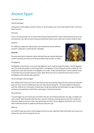 Ancient Egypt
Information report

Title Ancient Egypt

Introduction: Ancient Egypt is located in Africa. It has the longest river in the world called the Nile. It also has a
desert across it.

Mummies

If he or she died and had a lot of money they would put food and drinks in their coffin because they say it’s for
their journey. If you had not much money you would have holes on your coffin and no food or drinks in there.

Pharaohs

For 3,000 years Egypt was ruled by about one hundred and seventy different
pharaohs. A pharaoh is a god-king that ruled Egypt.

Pyramids

Pyramids were built for pharaohs. When they died they were placed deep down
in there. Pyramids were built out of limestone blocks layer by layer to make it.

Hieroglyphics

Hieroglyphics is also known as sacred carving; Egyptians say it’s a gift by the god of wisdom. Ancient Egyptians
were one of the first people to write things down in hieroglyphics in three thousand and five hundred BC. The
people who could read and write in hieroglyphics are scribes. Scribes started off poor. Parents needed money
to send their boys to school to become scribes. When they were sent to school they learnt how to write in
hieroglyphics and could then get a good job.

life of a teenager in Ancient Egypt

Poor children didn’t have much time to play because they were working along with their parents but they play
games at times. Games included were tug a war, leap frog and ball games. The adults played the ball games
with their children too. Female girls at twelve years of age were getting married between the ages of fourteen
and twenty were getting married if they could support a family by themselves.

Mummification

In ancient Egypt not just humans got mummified, they also mummified animals like cats, dogs, crocodiles and
more animals. When pharaohs died their liver, stomach, intestines and lungs were put into four canopic jars.
They were sealed up and put in their own special boxes for them. Ancient Egyptians loved their cats so much
when it died they shaved its eyebrows off because they were sad.

Make up

Our eyeliner today was used in Ancient Egypt but there one was called kohl. Male and female wore make up to
protect their skin from burning from the sun.
 