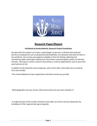 Research Paper/Report
                 Facilitated by Randy Babinski, Research Project Coordinator

Our goal with this project is to create a report/paper on persons in Ontario with potential
barriers to employment such as physical/mental disabilities, the obstacles that exist for them in
the workforce, the services and supports available to them for finding, obtaining and
maintaining stable meaningful employment and of those services/supports which are the best
and why. We hope to create a resource that will be an asset to organizations such as yours that
assist persons at risk.

In addition to the attached survey responses, some of the other information we are seeking
from you includes:

-The mission/objective of your organization and what services you provide.




-What geographic area you service, what communities are you most involved in?




-A rough estimate of the number of persons that make use of your services along with any
breakdown of their approximate age and gender.




                                            Page 1
 