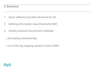 5. Summary
1. Open software and data structures for all
2. Defining information requirements for BIM
3. Greatly enhance Government websites
… UK leading internationally
… one of the big stepping stones to level-3 BIM
 