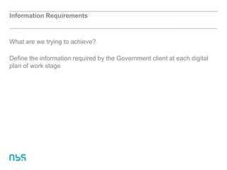 Information Requirements
What are we trying to achieve?
Define the information required by the Government client at each digital
plan of work stage
 