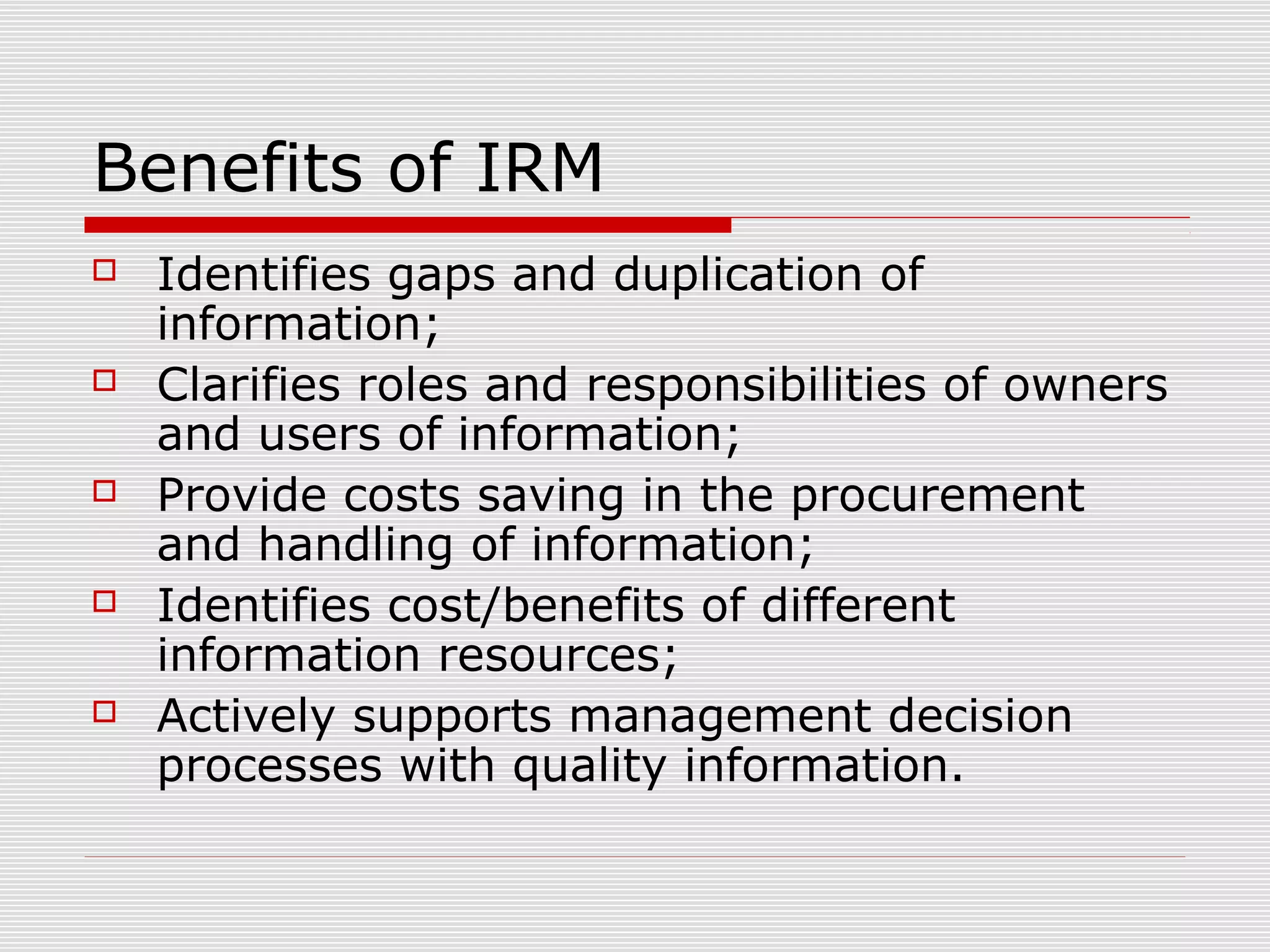 Benefits of IRM
 Identifies gaps and duplication of
information;
 Clarifies roles and responsibilities of owners
and users of information;
 Provide costs saving in the procurement
and handling of information;
 Identifies cost/benefits of different
information resources;
 Actively supports management decision
processes with quality information.
 
