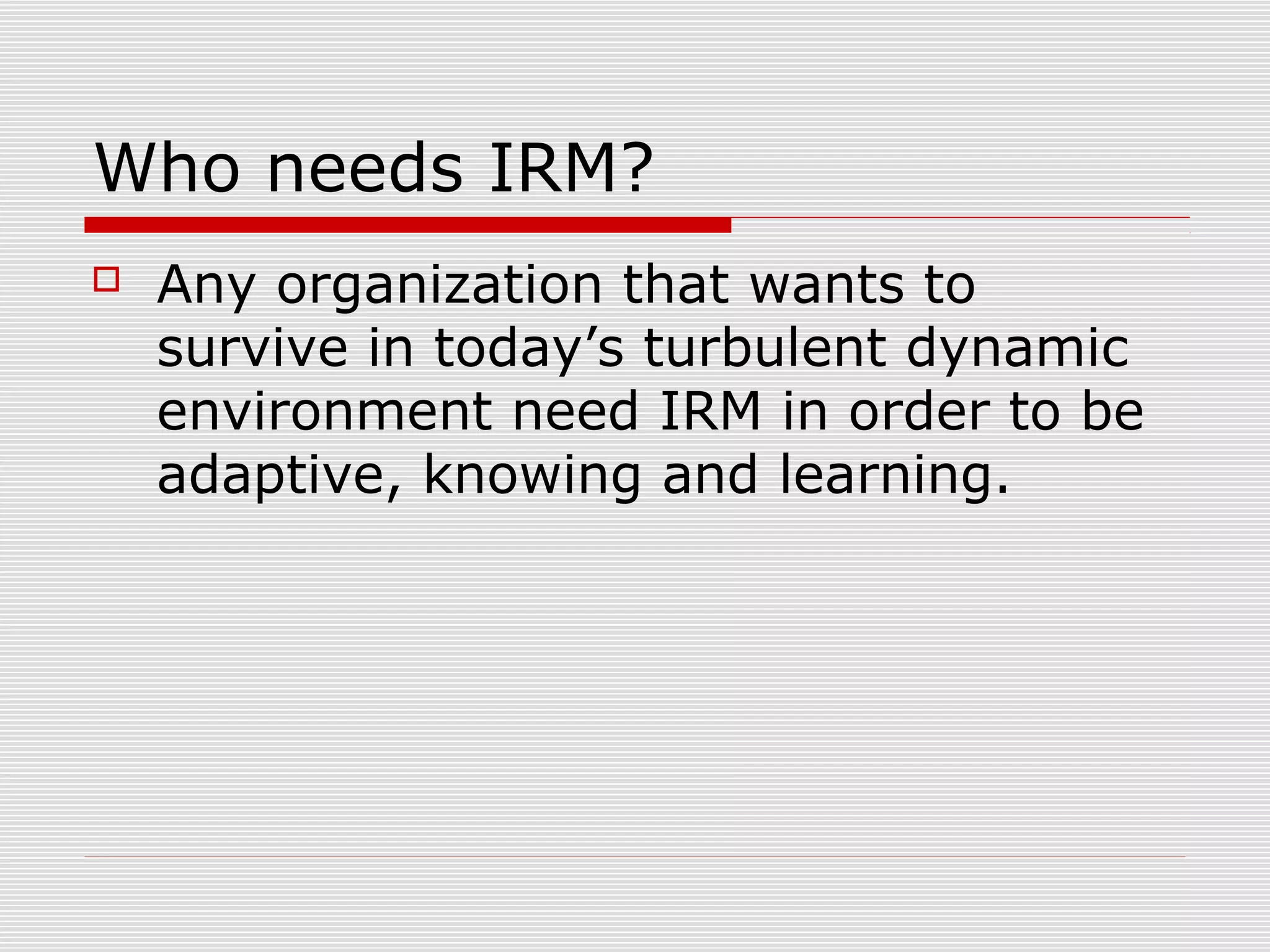 Who needs IRM?
 Any organization that wants to
survive in today’s turbulent dynamic
environment need IRM in order to be
adaptive, knowing and learning.
 