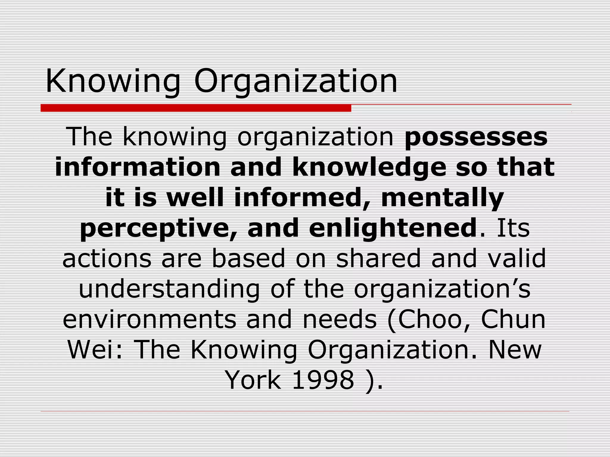 Knowing Organization
The knowing organization possesses
information and knowledge so that
it is well informed, mentally
perceptive, and enlightened. Its
actions are based on shared and valid
understanding of the organization’s
environments and needs (Choo, Chun
Wei: The Knowing Organization. New
York 1998 ).
 