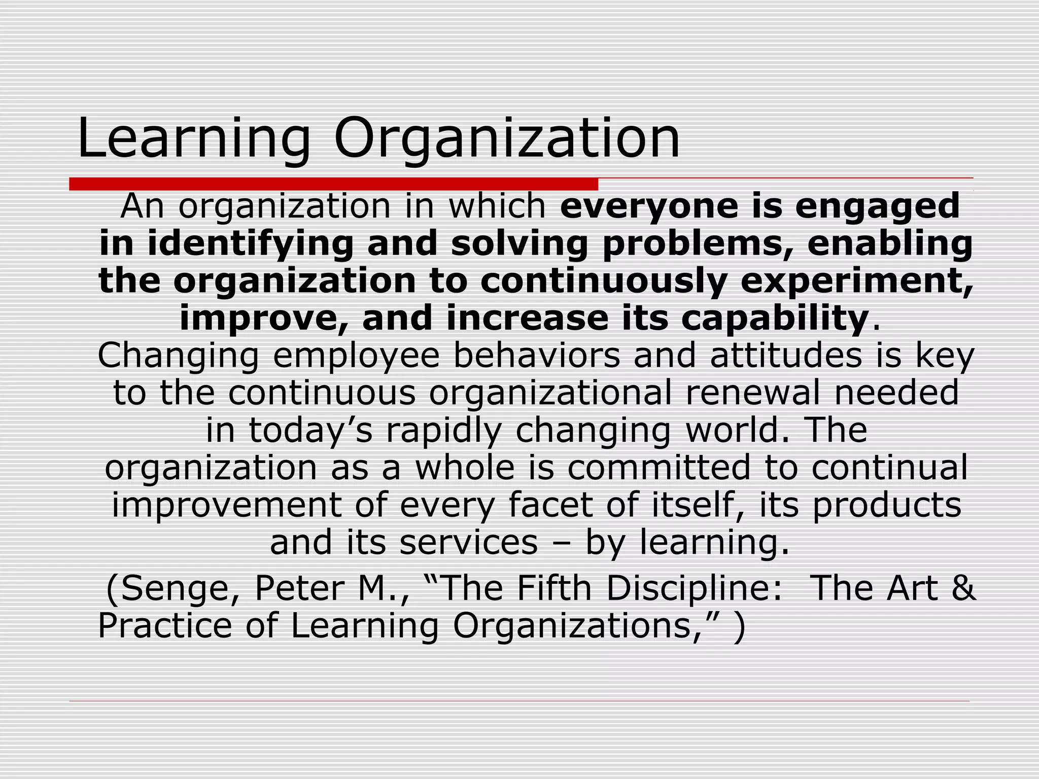 Learning Organization
An organization in which everyone is engaged
in identifying and solving problems, enabling
the organization to continuously experiment,
improve, and increase its capability.
Changing employee behaviors and attitudes is key
to the continuous organizational renewal needed
in today’s rapidly changing world. The
organization as a whole is committed to continual
improvement of every facet of itself, its products
and its services – by learning.
(Senge, Peter M., “The Fifth Discipline: The Art &
Practice of Learning Organizations,” )
 