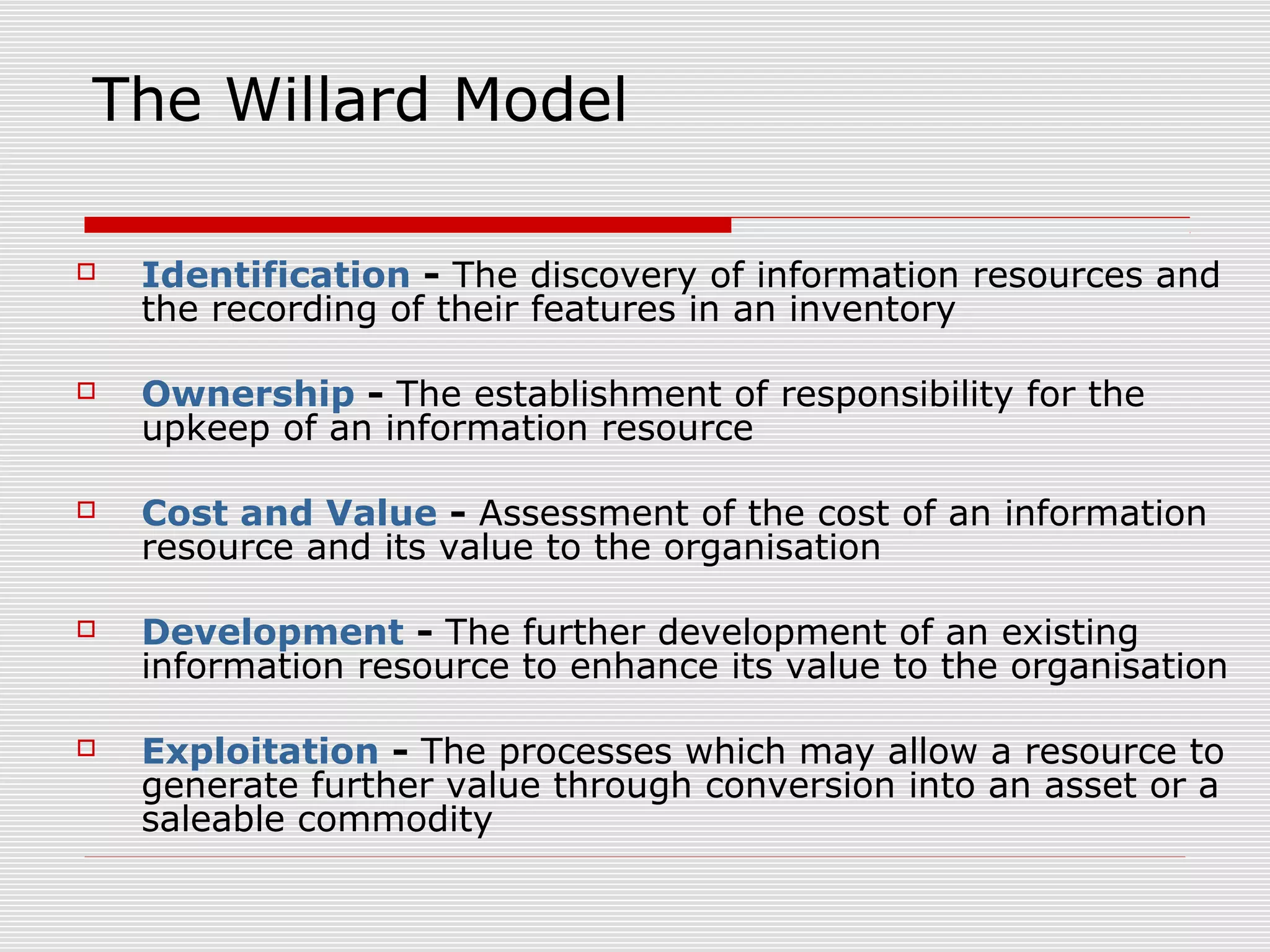 The Willard Model
 Identification - The discovery of information resources and
the recording of their features in an inventory
 Ownership - The establishment of responsibility for the
upkeep of an information resource
 Cost and Value - Assessment of the cost of an information
resource and its value to the organisation
 Development - The further development of an existing
information resource to enhance its value to the organisation
 Exploitation - The processes which may allow a resource to
generate further value through conversion into an asset or a
saleable commodity
 