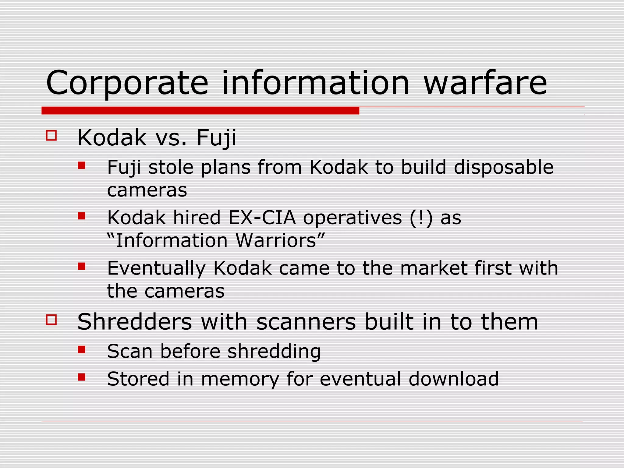 Corporate information warfare
 Kodak vs. Fuji
 Fuji stole plans from Kodak to build disposable
cameras
 Kodak hired EX-CIA operatives (!) as
“Information Warriors”
 Eventually Kodak came to the market first with
the cameras
 Shredders with scanners built in to them
 Scan before shredding
 Stored in memory for eventual download
 