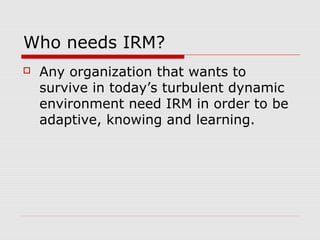 Who needs IRM?
 Any organization that wants to
survive in today’s turbulent dynamic
environment need IRM in order to be
adaptive, knowing and learning.
 