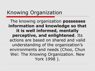Knowing Organization
The knowing organization possesses
information and knowledge so that
it is well informed, mentally
perceptive, and enlightened. Its
actions are based on shared and valid
understanding of the organization’s
environments and needs (Choo, Chun
Wei: The Knowing Organization. New
York 1998 ).
 