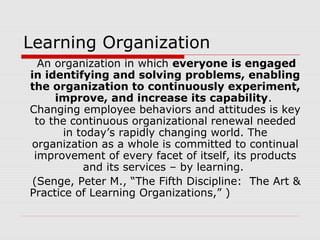 Learning Organization
An organization in which everyone is engaged
in identifying and solving problems, enabling
the organization to continuously experiment,
improve, and increase its capability.
Changing employee behaviors and attitudes is key
to the continuous organizational renewal needed
in today’s rapidly changing world. The
organization as a whole is committed to continual
improvement of every facet of itself, its products
and its services – by learning.
(Senge, Peter M., “The Fifth Discipline: The Art &
Practice of Learning Organizations,” )
 