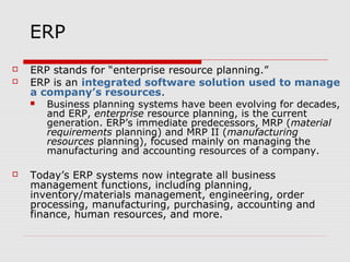 ERP
 ERP stands for “enterprise resource planning.”
 ERP is an integrated software solution used to manage
a company’s resources.
 Business planning systems have been evolving for decades,
and ERP, enterprise resource planning, is the current
generation. ERP’s immediate predecessors, MRP (material
requirements planning) and MRP II (manufacturing
resources planning), focused mainly on managing the
manufacturing and accounting resources of a company.
 Today’s ERP systems now integrate all business
management functions, including planning,
inventory/materials management, engineering, order
processing, manufacturing, purchasing, accounting and
finance, human resources, and more.
 