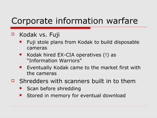 Corporate information warfare
 Kodak vs. Fuji
 Fuji stole plans from Kodak to build disposable
cameras
 Kodak hired EX-CIA operatives (!) as
“Information Warriors”
 Eventually Kodak came to the market first with
the cameras
 Shredders with scanners built in to them
 Scan before shredding
 Stored in memory for eventual download
 