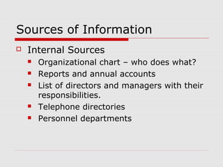 Sources of Information
 Internal Sources
 Organizational chart – who does what?
 Reports and annual accounts
 List of directors and managers with their
responsibilities.
 Telephone directories
 Personnel departments
 