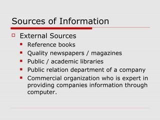 Sources of Information
 External Sources
 Reference books
 Quality newspapers / magazines
 Public / academic libraries
 Public relation department of a company
 Commercial organization who is expert in
providing companies information through
computer.
 