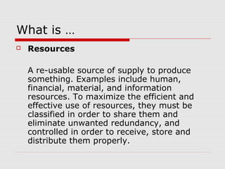 What is …
 Resources
A re-usable source of supply to produce
something. Examples include human,
financial, material, and information
resources. To maximize the efficient and
effective use of resources, they must be
classified in order to share them and
eliminate unwanted redundancy, and
controlled in order to receive, store and
distribute them properly.
 