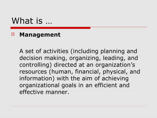 What is …
 Management
A set of activities (including planning and
decision making, organizing, leading, and
controlling) directed at an organization’s
resources (human, financial, physical, and
information) with the aim of achieving
organizational goals in an efficient and
effective manner.
 