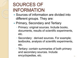 SOURCES OF
INFORMATION
 Sources of information are divided into
different groups. They are:
 Primary, Secondary and Tertiary
◦ Primary: original sources. Include books,
documents, results of scientific experiments,
etc.
◦ Secondary: derived sources. For example;
textbooks, analysis of scientific experiments,
etc.
◦ Tertiary: contain summaries of both primary
and secondary sources. Include
encyclopedias, etc. 10
 